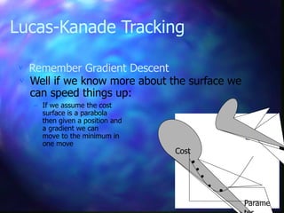 Lucas-Kanade Tracking
 Remember Gradient Descent
Cost
Parame
 Well if we know more about the surface we
can speed things up:
– If we assume the cost
surface is a parabola
then given a position and
a gradient we can
move to the minimum in
one move
 