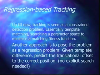 Regression-based Tracking
 Up till now, tracking is seen as a constrained
detection problem. Essentially template
matching, searching a parameter space to
minimise a matching fitness function.
 Another approach is to pose the problem
as a regression problem: Given template
difference, predict the translational offset
to the correct position. (no explicit search
needed!)
 