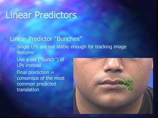  Linear Predictor “Bunches”
– Single LPs are not stable enough for tracking image
features
– Use a set (“bunch”) of
LPs instead
– Final prediction =
consensus of the most
common predicted
translation
Linear Predictors
 