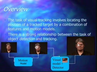 Overview
 The task of visual tracking involves locating the
position of a tracked target by a combination of
features and motion models.
 There is a strong relationship between the task of
object detection and tracking.
Visual
model +
Detector
Motion
Model
 