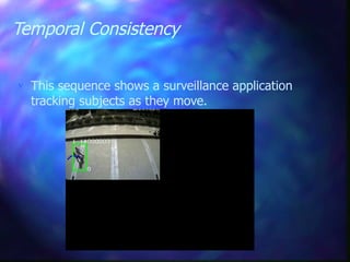 Temporal Consistency
 This sequence shows a surveillance application
tracking subjects as they move.
The technique uses a per pixel mixture
of Gaussians to model background colour
distributions and perform dynamic
background subtraction.
 