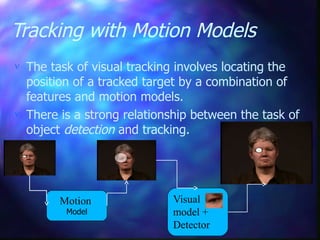 Tracking with Motion Models
 The task of visual tracking involves locating the
position of a tracked target by a combination of
features and motion models.
 There is a strong relationship between the task of
object detection and tracking.
Visual
model +
Detector
Motion
Model
 