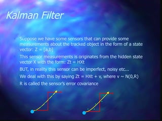 Kalman Filter
 Suppose we have some sensors that can provide some
measurements about the tracked object in the form of a state
vector: Z = [a,b]
 This sensor measurements is originates from the hidden state
vector X with the form: Zt = HXt
 BUT, in reality this sensor can be imperfect, noisy etc...
 We deal with this by saying Zt = HXt + v, where v ~ N(0,R)
 R is called the sensor’s error covariance
 