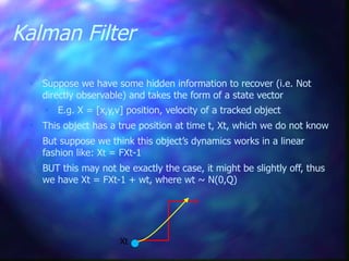 Kalman Filter
 Suppose we have some hidden information to recover (i.e. Not
directly observable) and takes the form of a state vector
 E.g. X = [x,y,v] position, velocity of a tracked object
 This object has a true position at time t, Xt, which we do not know
 But suppose we think this object’s dynamics works in a linear
fashion like: Xt = FXt-1
 BUT this may not be exactly the case, it might be slightly off, thus
we have Xt = FXt-1 + wt, where wt ~ N(0,Q)
Xt
 