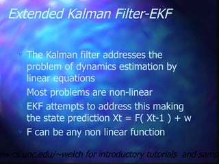 Extended Kalman Filter-EKF
 The Kalman filter addresses the
problem of dynamics estimation by
linear equations
 Most problems are non-linear
 EKF attempts to address this making
the state prediction Xt = F( Xt-1 ) + w
 F can be any non linear function
ww.cs.unc.edu/~welch for introductory tutorials and sampl
 