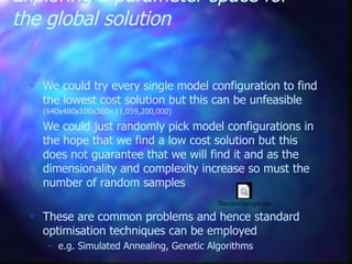 Exploring a parameter space for
the global solution
 We could try every single model configuration to find
the lowest cost solution but this can be unfeasible
(640x480x100x360=11,059,200,000)
 We could just randomly pick model configurations in
the hope that we find a low cost solution but this
does not guarantee that we will find it and as the
dimensionality and complexity increase so must the
number of random samples
 These are common problems and hence standard
optimisation techniques can be employed
– e.g. Simulated Annealing, Genetic Algorithms
7RandomSample.exe
 