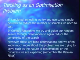 Tracking as an Optimisation
Problem
 In simulated annealing we try and use some simple
heuristic to reduce the number of samples we need to
test
 In Genetic Algorithms we try and guide our random
search through observation to again reduce the
complexity of the search
 However, these are blind optimisations and we often
know much more about the problem we are trying to
solve such as the nature of observations or the
dynamics we are expecting (remember the Kalman
Filter)
 
