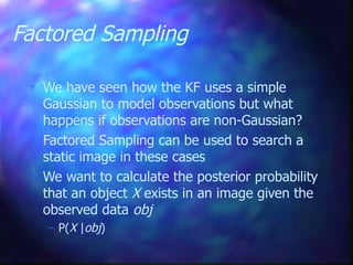 Factored Sampling
 We have seen how the KF uses a simple
Gaussian to model observations but what
happens if observations are non-Gaussian?
 Factored Sampling can be used to search a
static image in these cases
 We want to calculate the posterior probability
that an object X exists in an image given the
observed data obj
– P(X |obj)
 