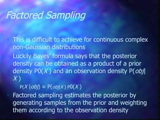Factored Sampling
 This is difficult to achieve for continuous complex
non-Gaussian distributions
 Luckily Bayes’ formula says that the posterior
density can be obtained as a product of a prior
density P0(X ) and an observation density P(obj|
X )
– P(X |obj) ≈ P(obj|X ) P0(X )
 Factored sampling estimates the posterior by
generating samples from the prior and weighting
them according to the observation density
 