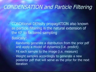 CONDENSATION and Particle Filtering
 CONDitional DENsity propagATION also known
as particle filtering is the natural extension of
the KF to factored sampling
 Basically:
– Randomly generate a distribution from the prior pdf
and apply a model of dynamics (i.e. predict)
– Fit each sample to the image (i.e. measure)
– Weight samples accordingly to generate a new
posterior pdf that will serve as the prior for the next
iteration
 