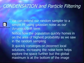 CONDENSATION and Particle Filtering
 We can extend our random sampler to a
simple PF using gaussian noise as our
dynamics/drift term
 Notice how the population quickly homes in
on the area of highest probability as we saw
in the random sampling
 It quickly converges on incorrect local
solutions, increasing the noise term helps
explore the space further but the global
maximum is at the bottom of the image
8ParticleFilter.exe
 