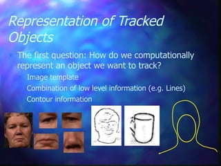 Representation of Tracked
Objects
 The first question: How do we computationally
represent an object we want to track?
 Image template
 Combination of low level information (e.g. Lines)
 Contour information
 