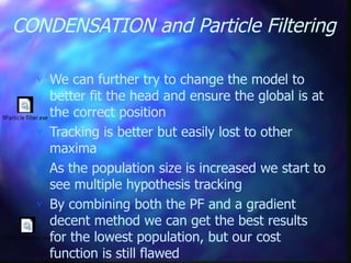 CONDENSATION and Particle Filtering
 We can further try to change the model to
better fit the head and ensure the global is at
the correct position
 Tracking is better but easily lost to other
maxima
 As the population size is increased we start to
see multiple hypothesis tracking
 By combining both the PF and a gradient
decent method we can get the best results
for the lowest population, but our cost
function is still flawed
9Particle filter.exe
10ParticleFilter.exe
 