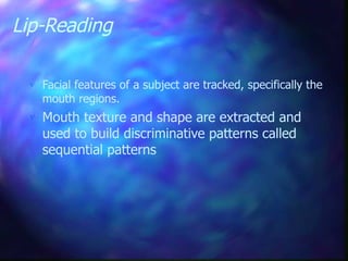 Lip-Reading
 Facial features of a subject are tracked, specifically the
mouth regions.
 Mouth texture and shape are extracted and
used to build discriminative patterns called
sequential patterns
 