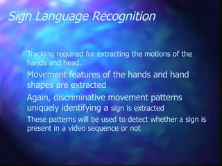 Sign Language Recognition
 Tracking required for extracting the motions of the
hands and head.
 Movement features of the hands and hand
shapes are extracted
 Again, discriminative movement patterns
uniquely identifying a sign is extracted
 These patterns will be used to detect whether a sign is
present in a video sequence or not
 