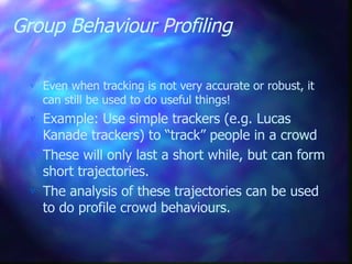 Group Behaviour Profiling
 Even when tracking is not very accurate or robust, it
can still be used to do useful things!
 Example: Use simple trackers (e.g. Lucas
Kanade trackers) to “track” people in a crowd
 These will only last a short while, but can form
short trajectories.
 The analysis of these trajectories can be used
to do profile crowd behaviours.
 