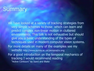 Summary
We have looked at a variety of tracking strategies from
very simple schemes to those which can learn and
predict complex non-linear motion in cluttered
environments. This talk is not exhaustive but should
give you a basic understanding of the types of
techniques used in modern computer vision systems.
For more details on many of the examples see my
website http://www.surrey.ac.uk/personal/e.ong
For a good introduction on the temporal mechanics of
tracking I would recommend reading
“Active Contours” by Isard and Blake
 