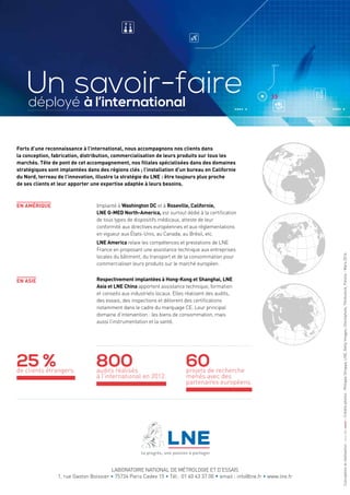Un savoir-faire 
déployé à l’international 
Forts d’une reconnaissance à l’international, nous accompagnons nos clients dans 
la conception, fabrication, distribution, commercialisation de leurs produits sur tous les 
marchés. Tête de pont de cet accompagnement, nos filiales spécialisées dans des domaines 
stratégiques sont implantées dans des régions clés ; l’installation d’un bureau en Californie 
du Nord, terreau de l’innovation, illustre la stratégie du LNE : être toujours plus proche 
de ses clients et leur apporter une expertise adaptée à leurs besoins. 
En Amérique 
En Asie 
Implanté à Washington DC et à Roseville, Californie, 
LNE G-MED North-America, est surtout dédié à la certification 
de tous types de dispositifs médicaux, atteste de leur 
conformité aux directives européennes et aux réglementations 
en vigueur aux États-Unis, au Canada, au Brésil, etc. 
LNE America relaie les compétences et prestations de LNE 
France en proposant une assistance technique aux entreprises 
locales du bâtiment, du transport et de la consommation pour 
commercialiser leurs produits sur le marché européen. 
Respectivement implantées à Hong-Kong et Shanghai, LNE 
Asia et LNE China apportent assistance technique, formation 
et conseils aux industriels locaux. Elles réalisent des audits, 
des essais, des inspections et délivrent des certifications 
notamment dans le cadre du marquage CE. Leur principal 
domaine d’intervention : les biens de consommation, mais 
aussi l’instrumentation et la santé. 
25 % 
de clients étrangers. 800 
audits réalisés 
à l’international en 2012. 
60 
projets de recherche 
menés avec des 
partenaires européens. 
LABORATOIRE NATIONAL DE MÉTROLOGIE ET D’ESSAIS 
1, rue Gaston Boissier • 75724 Paris Cedex 15 • Tél.: 01 40 43 37 00 • email : info@lne.fr • www.lne.fr 
Conception et réalisation : - Crédits photos : Philippe Stroppa, LNE, Getty Images, iStockphoto, Thinkstock, Fotolia - Mars 2014. 
