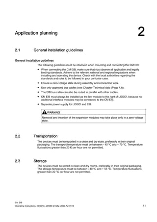 CM EIB
Operating Instructions, 09/2010, J31069-D1262-U003-A2-7618 11
Application planning 2
2.1 General installation guidelines
General installation guidelines
The following guidelines must be observed when mounting and connecting the CM EIB:
● When connecting the CM EIB, make sure that you observe all applicable and legally
binding standards. Adhere to the relevant national and regional regulations when
installing and operating the device. Check with the local authorities regarding the
standards and rules to be followed in your particular case.
● Ensure a zero-voltage state during assembly and connection work.
● Use only approved bus cables (see Chapter Technical data (Page 43)).
● The EIB bus cable can also be routed in parallel with other cables.
● CM EIB must always be installed as the last module to the right of LOGO!, because no
additional interface modules may be connected to the CM EIB.
● Separate power supply for LOGO! and EIB.
WARNING
Removal and insertion of the expansion modules may take place only in a zero-voltage
state.
2.2 Transportation
The devices must be transported in a clean and dry state, preferably in their original
packaging. The transport temperature must be between - 40 °C and + 70 °C. Temperature
fluctuations greater than 20 K per hour are not permitted.
2.3 Storage
The devices must be stored in clean and dry rooms, preferably in their original packaging.
The storage temperature must be between - 40 °C and + 55 °C. Temperature fluctuations
greater than 20 °C per hour are not permitted.
 