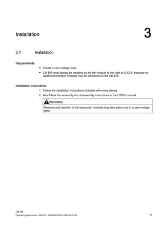CM EIB
Operating Instructions, 09/2010, J31069-D1262-U003-A2-7618 13
Installation 3
3.1 Installation
Requirements
● Create a zero-voltage state.
● CM EIB must always be installed as the last module to the right of LOGO!, because no
additional interface modules may be connected to the CM EIB.
Installation instructions
1. Follow the installation instructions included with every device.
2. Also follow the assembly and disassembly instructions in the LOGO! manual.
WARNING
Removal and insertion of the expansion modules may take place only in a zero-voltage
state.
 