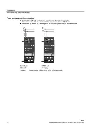 Connecting
4.1 Connecting the power supply
CM EIB
16 Operating Instructions, 09/2010, J31069-D1262-U003-A2-7618
Power supply connection procedure:
● Connect the CM EIB to the mains, as shown in the following graphic.
● Protection by means of a melting fuse (80 mA/delayed action) is recommended.
CM EIB with
DC supply
CM EIB with
AC supply
Figure 4-1 Connecting the CM EIB to the AC or DC power supply
 