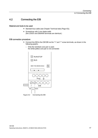 Connecting
4.2 Connecting the EIB
CM EIB
Operating Instructions, 09/2010, J31069-D1262-U003-A2-7618 17
4.2 Connecting the EIB
Material and tools to be used
● Standard bus cable (see Chapter Technical data (Page 43)).
● Screwdriver with 3 mm blade width
(the LOGO! and EIB/KNX terminals are identical.)
EIB connection procedure:
● Connect the EIB to the CM EIB via the + and - screw terminals, as shown in the
following graphic.
– Only the red-black core pair is used;
the white-yellow core pair is not connected.
Figure 4-2 Connecting the EIB
 