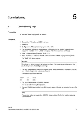 CM EIB
Operating Instructions, 09/2010, J31069-D1262-U003-A2-7618 19
Commissioning 5
5.1 Commissioning steps
Prerequisite
● BUS and power supply must be present.
Procedure
1. Connect the PC via the serial EIB interface.
2. Start ETS.
3. Configuration of the application program in the ETS.
4. The application program is loaded via the EIB interface in the nodes. The application
program is available on the LOGO! homepage (http://www.siemens.com/logo).
5. Click Program Physical Address in the ETS.
6. Press the Prog ↓ button on the CM EIB to switch the CM EIB to programming mode.
The BUS LED glows orange.
NOTICE
The Prog ↓ button must not be pressed too hard. This could damage the device. If a
contact is present, the LED glows orange.
7. The LED stops glowing when programming of the physical address is complete. You can
now indicate the physical address on the unit.
Composition of physical address:
Area / Line / Node
XX XX XXX
1. You can now install the application program.
The device is then ready for operation.
2. If several CM EIB are installed in an EIB system, steps 1-9 must be repeated for each CM
EIB.
Note
Please refer to the corresponding EIB/KNX documentation for further details regarding
EIB installation.
 