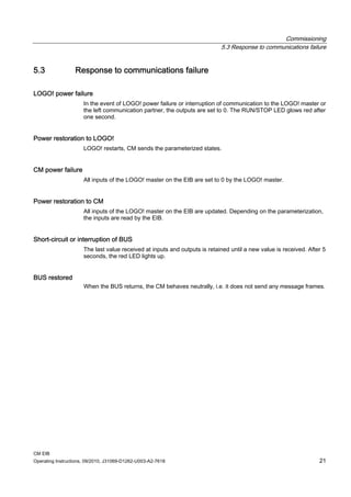 Commissioning
5.3 Response to communications failure
CM EIB
Operating Instructions, 09/2010, J31069-D1262-U003-A2-7618 21
5.3 Response to communications failure
LOGO! power failure
In the event of LOGO! power failure or interruption of communication to the LOGO! master or
the left communication partner, the outputs are set to 0. The RUN/STOP LED glows red after
one second.
Power restoration to LOGO!
LOGO! restarts, CM sends the parameterized states.
CM power failure
All inputs of the LOGO! master on the EIB are set to 0 by the LOGO! master.
Power restoration to CM
All inputs of the LOGO! master on the EIB are updated. Depending on the parameterization,
the inputs are read by the EIB.
Short-circuit or interruption of BUS
The last value received at inputs and outputs is retained until a new value is received. After 5
seconds, the red LED lights up.
BUS restored
When the BUS returns, the CM behaves neutrally, i.e. it does not send any message frames.
 