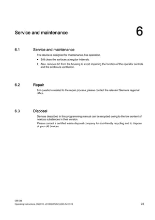 CM EIB
Operating Instructions, 09/2010, J31069-D1262-U003-A2-7618 23
Service and maintenance 6
6.1 Service and maintenance
The device is designed for maintenance-free operation.
● Still clean the surfaces at regular intervals.
● Also, remove dirt from the housing to avoid impairing the function of the operator controls
and the enclosure ventilation.
6.2 Repair
For questions related to the repair process, please contact the relevant Siemens regional
office.
6.3 Disposal
Devices described in this programming manual can be recycled owing to the low content of
noxious substances in their version.
Please contact a certified waste disposal company for eco-friendly recycling and to dispose
of your old devices.
 