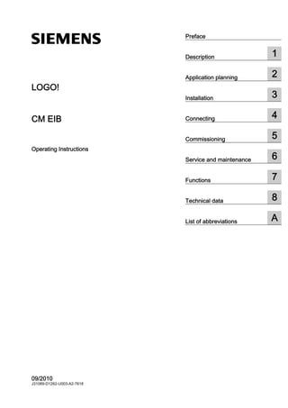 CM EIB
___________________
___________________
___________________
___________________
___________________
___________________
___________________
___________________
___________________
___________________
LOGO!
CM EIB
Operating Instructions
09/2010
J31069-D1262-U003-A2-7618
Preface
Description 1
Application planning 2
Installation 3
Connecting 4
Commissioning 5
Service and maintenance 6
Functions 7
Technical data 8
List of abbreviations A
 