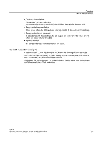 Functions
7.4 EIB communication
CM EIB
Operating Instructions, 09/2010, J31069-D1262-U003-A2-7618 37
● Time and date data type
2 data types can be chosen here:
3 bytes each for time and date or 8 bytes combined data type for date and time.
● Response to bus power failure
If bus power is lost, the EIB inputs are retained or set to 0, depending on the settings.
● Response to return of bus power
In accordance with these settings, the EIB outputs are sent even if the values are = 0
when bus power returns to the EIB.
● Input I24 function
I24 serves either as a normal input or as bus status.
Special features of inputs/outputs
In order to use the LOGO! inputs/outputs on CM EIB, the following must be observed:
To address the LOGO! outputs (Q1 to Q4) directly via bus communication, they must be
linked in the LOGO! application with free EIB inputs.
To represent the LOGO! inputs (I1 to I8) as outputs on the bus, these must be linked with
free EIB outputs in the LOGO! application.
 
