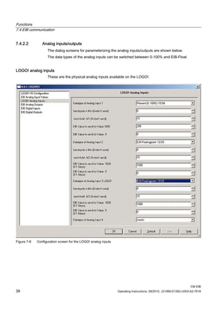 Functions
7.4 EIB communication
CM EIB
38 Operating Instructions, 09/2010, J31069-D1262-U003-A2-7618
7.4.2.2 Analog inputs/outputs
The dialog screens for parameterizing the analog inputs/outputs are shown below.
The data types of the analog inputs can be switched between 0-100% and EIB-Float.
LOGO! analog inputs
These are the physical analog inputs available on the LOGO!.
Figure 7-8 Configuration screen for the LOGO! analog inputs
 