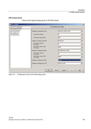 Functions
7.4 EIB communication
CM EIB
Operating Instructions, 09/2010, J31069-D1262-U003-A2-7618 39
EIB analog inputs
These are the logical analog inputs on the EIB module.
Figure 7-9 Configuration screen for the EIB analog inputs
 