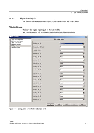 Functions
7.4 EIB communication
CM EIB
Operating Instructions, 09/2010, J31069-D1262-U003-A2-7618 41
7.4.2.3 Digital input/outputs
The dialog screens for parameterizing the digital inputs/outputs are shown below.
EIB digital inputs
These are the logical digital inputs on the EIB module.
The EIB digital inputs can be switched between monoflop and normal mode.
Figure 7-11 Configuration screen for the EIB digital inputs
 