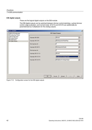 Functions
7.4 EIB communication
CM EIB
42 Operating Instructions, 09/2010, J31069-D1262-U003-A2-7618
EIB digital outputs
These are the logical digital outputs on the EIB module.
The EIB digital outputs can be switched between dimmer control start/stop, cyclical dimmer
control, edge evaluation, and normal mode. Q13/14 and Q15/16 can additionally be
parameterized as multiplexers for the analog outputs.
Figure 7-12 Configuration screen for the EIB digital outputs
 