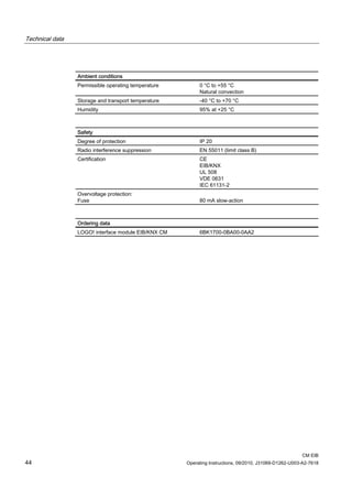 Technical data
CM EIB
44 Operating Instructions, 09/2010, J31069-D1262-U003-A2-7618
Ambient conditions
Permissible operating temperature 0 °C to +55 °C
Natural convection
Storage and transport temperature -40 °C to +70 °C
Humidity 95% at +25 °C
Safety
Degree of protection IP 20
Radio interference suppression EN 55011 (limit class B)
Certification CE
EIB/KNX
UL 508
VDE 0631
IEC 61131-2
Overvoltage protection:
Fuse 80 mA slow-action
Ordering data
LOGO! interface module EIB/KNX CM 6BK1700-0BA00-0AA2
 