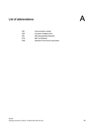 CM EIB
Operating Instructions, 09/2010, J31069-D1262-U003-A2-7618 45
List of abbreviations A
CM Communication module
EIB European Installation Bus
EIS EIB Interoperability Standard
ETS EIB Tool Software
KNX Standard of the Konnex Association
 