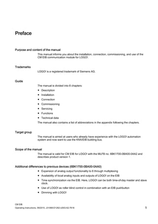 CM EIB
Operating Instructions, 09/2010, J31069-D1262-U003-A2-7618 5
Preface
Purpose and content of the manual
This manual informs you about the installation, connection, commissioning, and use of the
CM EIB communication module for LOGO!.
Trademarks
LOGO! is a registered trademark of Siemens AG.
Guide
The manual is divided into 8 chapters:
● Description
● Installation
● Connection
● Commissioning
● Servicing
● Functions
● Technical data
The manual also contains a list of abbreviations in the appendix following the chapters.
Target group
The manual is aimed at users who already have experience with the LOGO! automation
system and now want to use the KNX/EIB building bus.
Scope of the manual
The manual is valid for CM EIB for LOGO! with the MLFB no. 6BK1700-0BA00-0AA2 and
describes product version 1.
Additional differences to previous devices (6BK1700-0BA00-0AA0)
● Expansion of analog output functionality to 8 through multiplexing
● Availability of local analog inputs and outputs of LOGO! on the EIB
● Time synchronization via the EIB. Here, LOGO! can be both time-of-day master and slave
clock.
● Use of LOGO! as roller blind control in combination with an EIB pushbutton
● Dimming with LOGO!
 