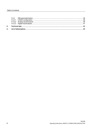 Table of contents
CM EIB
8 Operating Instructions, 09/2010, J31069-D1262-U003-A2-7618
7.4.2 EIB parameterization................................................................................................................... 36
7.4.2.1 LOGO! configuration ................................................................................................................... 36
7.4.2.2 Analog inputs/outputs.................................................................................................................. 38
7.4.2.3 Digital input/outputs..................................................................................................................... 41
8 Technical data ......................................................................................................................................... 43
A List of abbreviations................................................................................................................................. 45
 
