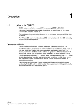 CM EIB
Operating Instructions, 09/2010, J31069-D1262-U003-A2-7618 9
Description 1
1.1 What is the CM EIB?
CM EIB is a communication module (CM) for connecting LOGO! to EIB/KNX.
The LOGO! communication module was implemented as slave module for the LOGO!
control module (12/24 or 115/240 V).
The module permits communication between the LOGO! master and external EIB devices
via the EIB.
The CM is an EIB bus node and enables LOGO! communication with other EIB devices by
exchanging EIB message frames.
What can the CM EIB do?
The CM transfers EIB message frames to LOGO! and LOGO! functions to the EIB.
The CM makes the current state of the configured EIB nodes available to LOGO!, which is
then able to link them to each other using their logical functions and timers. The EIB
message frames can also be connected to the message frames of the local LOGO! inputs
and outputs. The CM then transmits any status changes of the output signals to the EIB.
The CM makes the complete LOGO! process image available on the EIB. All LOGO! values
can then be linked with other EIB data points (or other LOGO!) on the EIB. Some LOGO!
data can also be used in modified form on the EIB, such as to implement dimmer or
shutter/blind controllers.
The combination of LOGO! and CM EIB provides the user with a distributed controller
functionality for the EIB with the ability to set or change parameters or links quickly, easily,
and without the need for a programming device.
 