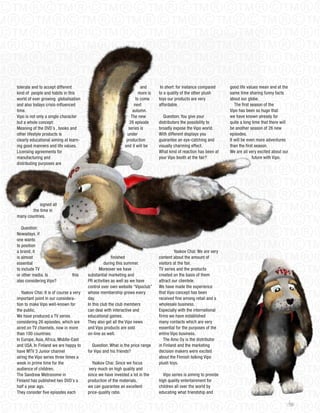 tolerate and to accept different                                        and       In short: for instance compared     good life values mean and at the
kind of people and habits in this                                      more is   to a quality of the other plush      same time sharing funny facts
world of ever growing globalisation                                  to come     toys our products are very           about our globe.
and also todays crisis-influenced                                   next         affordable.                             The first season of the
time.                                                              autumn.                                            Vipo has been so huge that
Vipo is not only a single character                               The new           Question: You give your           we have known already for
but a whole concept:                                             26 episode      distributors the possibility to      quite a long time that there will
Meaning of the DVD´s , books and                                series is        broadly expose the Vipo world.       be another season of 26 new
other lifestyle products is                                    under             With different displays you          episodes.
clearly educational aiming at learn-                           production        guarantee an eye-catching and        It will be even more adventures
ing good manners and life values.                             and it will be     visually charming effect.            than the first season.
Licensing agreements for                                                         What kind of reaction has been at    We are all very excited about our
manufacturing and                                                                your Vipo booth at the fair?                       future with Vipo.
distributing purposes are




            signed all
        the time in
many countries.

   Question:
Nowadays, if
one wants
to position
a brand, it                                                                               Yaakov Chai: We are very
is almost                                              finished                  content about the amount of
essential                                          during this summer.           visitors at the fair.
to include TV                                   Moreover we have                 TV series and the products
or other media. Is              this     substantial marketing and               created on the basis of them
also considering Vipo?                   PR activities as well as we have        attract our clientele.
                                         control over own website “Vipoclub”     We have made the experience
   Yaakov Chai: It is of course a very   whose membership grows every            that Vipo concept has been
important point in our considera-        day.                                    received fine among retail and a
tion to make Vipo well-known for         In this club the club members           wholesale business.
the public.                              can deal with interactive and           Especially with the international
We have produced a TV series             educational games.                      firms we have established
considering 26 episodes, which are       They also get all the Vipo news         many contacts which are very
aired on TV channels, now in more        and Vipo products are sold              essential for the purposes of the
than 100 countries:                      on-line as well.                        entire Vipo business.
In Europe, Asia, Africa, Middle-East                                                The Amo oy is the distributor
and USA. In Finland we are happy to         Question: What is the price range    in Finland and the marketing
have MTV 3 junior channel                for Vipo and his friends?               decision makers were excited
airing the Vipo series three times a                                             about the Finnish talking Vipo
week in prime time for the                  Yaakov Chai: Since we focus          plush toys.
audience of children.                     very much on high quality and
The Sandrew Metronome in                 since we have invested a lot in the       Vipo series is aiming to provide
Finland has published two DVD´s a        production of the materials,            high quality entertainment for
half a year ago.                         we can guarantee an excellent           children all over the world by
They consider five episodes each         price-quality ratio.                    educating what friendship and

                                                                                                                                                          103
 