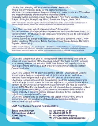 LIMA is the Licensing Industry Merchandisers' Association:
This is the only industry body for the licensing industry.
Member companies representing everything from major movie and TV studios
and mega corporate brands down to individual artists.
Originally twelve members, it now has ofﬁces in New York, London, Munich,
Tokyo, Shanghai, Hong Kong, Milan, Barcelona, Zagreb, New Delhi.
LIMA’s main objective is to work together with licensors and licensees for the advancement of professionalism in
licensing through research, national and international seminars, trade events and publications.


LIMA. The Licensing Industry Merchandisers' Association.
Tvrtke članice obuhvaćaju cjelokupni spektar unutar industrije licenciranja, od
velikih ﬁlmskih i TV studija i mega korporativnih brandova sve do individualnih
stvaratelja (umjetnika).
Izvorno počevši sa svega dvanaest članova osnivača, sada ima urede u New
Yorku, Londonu, Münchenu, Tokiju, Šangaju, Hong Kongu, Milanu, Barceloni,
Zagrebu, New Delhiju.
Središnji zadatak asocijacije LIMA je raditi zajedno s davateljima i primateljima licenci na unaprijeđenju profesional-
nosti u licenciranju kroz istraživanja, nacionalne i međunarodne seminare, organizaciju konferencija, događaja i
drugih priredbi o trgovini licencencnim pravima, programima i proizvodima, objavljivanje stručnih publikacija.




LIMA New Europe main goal is to help foster better licensing skills and an
improved understanding of the licensing industry for those currently working
in or looking to enter the industry. LIMA New Europe will happily promote
your big licensing stories as a part of our overall communications strategy.
Contact us today!

LIMA New Europe ima za glavni cilj pomoći poticati i unaprijeđivati vještine
licenciranja te bolje razumijevanje industrije licenciranja za one koji se
trenutno licenciranjem bave ili pak žele ući i okušati se u licenciranju.
LIMA New Europe neposredni je dio globalne zajednice svih zainteresiranih
za licenciranje, izravna spona sa krovnom svjetskom organizacijom te ključni
kontakt za komunikaciju sa vlasnikom ili zastupnikom bilo koje od traženih
licenci. LIMA New Europe također pruža potrebnu edukaciju, povezuje tvrtke i
pojedince putem networkinga, pomaže u nalaženju resursa da se deﬁnira
vlastiti property ili generira licencni program bilo koje tvrtke, institucije ili
pojedinca iz zemalja Nove Europe.
LIMA New Europe rado će promovirati vaš uspjeh ili vašu veliku priču o
licenciranju kao dio sveukupne globalne komunikacijske strategije.
Kontaktirajte nas još danas!

LIMA New Europe Regional Representative:

Željko William Krnjak                                     M: +385 99 813 94 69
Zakmardijeve stube 4                                      M: +385 91 660 87 37
10000 Zagreb                                              E: wkrnjak@licensing.org
Croatia                                                   W: www.licensing.org/neweurope

                                                                                                                      109
 