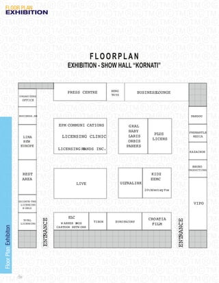 FLooR PLAN
   eXHIBItION




                                                                    FLOORPLAN
                                                       EXHIBITION - SHOW HALL “KORNATI”


                                                      PRESS CENTRE          BERG
                                                                                            BUSINESSLOUNGE
                       O RGANIZERS                                          TOYS
                             OFFICE



                       BUSINESS.HR                                                                                           PANDOU

                                                  EPM COMMUNI CATIONS                 GRAL
                                                                                      HABY                                  FREMANTLE
                                                                                                    PLUS
                         LIMA                      LICENSING CLINIC                   LARIS
                                                                                                   LICENS
                                                                                                                              MEDIA
                         NEW                                                          ORBIS
                        EUROPE                                                       PANEKS
                                                 LICENSING RANDS INC.
                                                            B
                                                                                                                            KAZACHOK



                                                                                                                              BRUNO
                                                                                                                            PRODUCTIONS
                             REST                                                                 KIDZ
                             AREA                                                                 EEMC
                                                             LIVE                  ULTRALINK
                                                                                               20thCentu y Fox
                                                                                                        r


                       GUIDE TO THE
                        LICENSING                                                                                              VIPO
                         W ORLD


                                                       ELC                                       CROATIA
                                      ENTRANCE




                           TOTAL
                                                                                                                 ENTRANCE




                                                                    TIBOR     EURO PACORP
                         LICENSING                 W ARNER B
                                                           ROS                                    FILM
                                                 CARTOON NETW ORK
Floor Plan Exhibiton




                       112
 