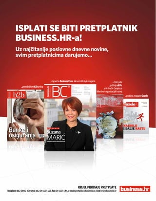ISPLATI SE BITI PRETPLATNIK
           BUSINESS.HR-a!
           Uz najčitanije poslovne dnevne novine,
           svim pretplatnicima darujemo...



                                               ...mjesečno Business Class, luksuzni lifestyle magazin                       ...četiri puta
               ...ponedjeljkom b2b prilog                                                                                godišnje qLife,
                                                                                                                 prvi stručni časopis za
                                                                                                        liderstvo i organizacijski razvoj
                                                                                                                                             ...godišnje, magazin Gazele




                                                                                OdjeL prOdaje pretpLate
Besplatni tel.: 0800 300 003, tel.: 01 555 1 555, fax: 01 555 1 544, e-mail: pretplata@business.hr, web: www.business.hr

      34
 