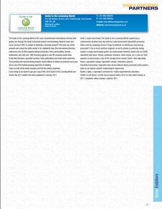 SHoW & CoNFERENCE
                                                                                                                                                       PARtNeRS
                                               Guide to the Licensing World                                      T: +44 1892 668444
                                               The Old Stables, School Lane, Crowborough. East Sussex.           F: +44 1892 668555
                                               TN6 1PA. GB                                                       E-mail: richard@licensingworld.co.uk
                                               Richard Latter                                                    Website: www.licensingworld.co.uk
                                               Sales Director




The Guide to the Licensing World is the most comprehensive international directory that      Vodič u svijet licenciranja (The Guide to the Licensing World) najobimniji je
guides you through the world of licensed product merchandising. Need to know who             međunarodni direktorij koji vas vodi kroz svijet licenciranih trgovačkih proizvoda.
owns a licence? Who to contact to distribute a licensed product? This book has all the       Želite znati tko posjeduje licencu? Koga kontaktirati za distribuciju licenciranog
answers and covers the entire world! In its’ eighteenth year, this international directory   proizvoda? U toj su knjizi sadržani odgovori na sva ta pitanja za područje cijelog
references over 25,000 property listings (characters, films, personalities, brands,          svijeta! U svojoj osamnaestoj godini, taj međunarodni direktorij sadrži više od 25000
trademarks, etc) with over 1900 licensing agents in over 80 countries world-wide.            vlasničkih lista (likovi, filmovi, osobnosti, brendovi, robne marke, itd.) s više od 1900
It also lists licensees, specialist services, trade publications and trade-show calendars.   agenata za licenciranje u više od 80 zemalja širom svijeta. Sadrži i listu stjecatelja
The licensing and merchandising industry moves billions of dollars of products every year    licenci, specijalnih usluga, trgovačkih izdanja i kalendara sajmova.
and is one of the fastest growing segments of retailing.                                     Industrija licenciranja i trgovačke robe okreće bilijune dolara proizvoda svake godine i
Catch up with all the latest changes and find the hottest properties.                        jedan je od najbrže rastućih maloprodajnih segmenata.
Come along to our booth to get your copy of the 2010 Guide to the Licensing World and        Budite u tijeku s najnovijim promjenama i nađite najatraktivnije vlasništvo.
receive the 2011 edition free when published in january 2011.                                Dođite na naš štand i uzmite svoj primjerak Vodiča 2010. te ćete dobiti izdanje za
                                                                                             2011. besplatno nakon izdanja u siječnju 2011.




                                                                                                                                                                                         Show Exibitors




                                                                                                                                                                                  45
 