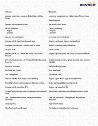 TABLE oF
                                                                                                                         CONteNt

Welcome!                                                              Dobrodošli!

Licensing is everywhere around us - Željko Krnjak, LIMA New           Licenciranje je svugdje oko nas - Željko Krnjak, LIMA New Europe
Europe
                                                                      Kazalo i impresum

Everthing can be protected and sold                                   Sve se može zaštiti i prodati

LNE2010 Conference                                                    LNE2010 Konferencija
... Program                                                           ... Program
... Speakers                                                          ... Govornici

Licensing as a marketing tool                                         Licenciranje kao marketinški alat

Interview with Mr. Ciaran Coyle, Beanstalk Group                      Razgovor s g. Ciaranom Coyleom, Beanstalk Group

Croatia and the region have a big opportunity for growth              Hrvatska i regija imaju veliku priliku za rast

LNE 2010 Show                                                         LNE2010 Izložba

Interview with Mr. Carl Lumbard, 20th Century Fox Consumer            Razgovor s g. Carl Lumbard, 20th Century Fox Consumer Products
Products

Intro to the Brand Licensing - Mr. Pete Canalichio, Brand Licensing   Uvod u licenciranje brendova - g. Pete Canalichio, Brand Licensing
Expert Inc.                                                           Expert Inc
                                                                      .
Glossary of terminology                                               Riječnik engleskih pojmova

What is the New Europe?                                               Što je Nova Europa?

The Licensing Letter                                                  The Licensing Letter

Interview with Mrs. Maura Regan, Sesame Workshop                      Razgovor s gđom. Maura Regan, Seasame Workshop

Powerful growth and market development of licensed products           Snažan rast i razvoj tržišta licencnih proizvoda

Interview with Mr. Yaakov Chai, VIPO                                  Razgovor s g. Yaakov Chai, VIPO

The importance of a strong quality, recognisable and characteristic   Važnost jakog, kvalitetnog, prepoznatljivog i karakternog brenda
brand

LIMA - The International Licensing Industry Merchandisers’            LIMA - The International Licensing Industry Merchandisers’
Association                                                           Association

List of properties                                                    Popis licencnih dobara

Show floor & Conference floor plan                                    Plan izložbenog prostora i prostora konferencije




                                                                                                                                         3
 
