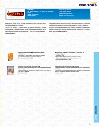 SHoW
                                                                                                                                                                          eXIBItORS
                                                Kazachok                                                                  T: + 33 (0) 1 55 95 00 20
                                                141 avenue de Verdun - 92130 ISSY Les Moulineaux                          F: +33 (0) 1 55 64 98 26
                                                France                                                                    E-mail: oc@kazachok.com
                                                Olivier Chouraqui
                                                General Manager                                                           Website: www.kazachok.com




Kazachok was created in 2001 and is an independent European information agency                       Kazachok je nezavisna Europska informativna agencija specijalizirana za poslovanje
specialized in the licensing business.                                                               u licenciranju, osnovana 2001. godine. Cilj tvrtke je pružiti pouzdane i objektivne
The aim of the company is to provide reliable and objective information to licensing                 informacije za profesionalce u licenciranju, i to u ulozi Izdavača (licenciranje vodiča,
professionals as a Publisher (Licensing Guides, Magazines and Newsletters), as an                    časopisa i biltena), Event managera (licenciranje tribina, konferencije i dr.) i Konzult-
Event manager (Licensing forums, conferences…) and as a Consultancy agency.                          antska agencija. www.kazachok.com
www.kazachok.com




                         International Licensing & Merchandising Guide                                           Međunarodni vodič kroz licenciranje i marketing na
                         - 1.500 properties                                                                      prodajnom mjestu
                          2.500 contacts in Europe : Agents / Right Holders and Licensees                        - 1,500 licenci / prava
                         - 10 years of licensing market analysis in one single tool                               2,500 kontakata u Europi: posrednici / nositelji prava i licenci
                         - Daily updates available on the Web                                                    - 10 godina analize tržišta licenciranja u jednom jedinom alatu
                                                                                                                 - Dnevno ažuriranje dostupno na webu




                         ‘Kazachok INternational Licensing Mag’                                                  ‘Kazachok međunarodni licensing časopis’
                         - Multilingual quarterly publication dedicated to the European licensing business       - Višejezična tromjesečna publikacija posvećena analizi europskog poslovnog tržišta
                           market analysis                                                                       licenciranja
                         - The key information tool for licences and consumer products on the market to          - Alat s ključnim informacijama na tržištu za licence i potrošačke proizvode koje vam
                           think ahead of the trends                                                             omogućuju da razmišljate unaprijed i preduhitrite trendove
                         - Available on the web                                                                  - Dostupan na webu




                                                                                                                                                                                                          Show Exibitors




                                                                                                                                                                                                     49
 