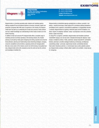 SHoW
                                                                                                                                                              eXIBItORS
                                               kilogrammedia                                                    T: + 44 ( 0 ) 1279 778 919
                                               Bury Barn, Brent Pelham, Hertfordshire                           F: + 44 ( 0 ) 1279 778 929
                                               United Kingdom SG9 0AU                                           E-mail: office@kilog.co.uk
                                               Jane Garner
                                               Director                                                         Website: www.kilogrammedia.co.uk




Kilogrammedia is a licensing specialist public relations and marketing agency,              Kilogrammedia je marketinška agencija specijalizirana za odnose s javnošću i mar-
offering complete PR and promotional solutions to licensors, licensees, agents and          keting u industriji licenciranja, nudeći potpuna PR i promotivna rješenja davateljima i
production companies alike. With years of experience in the industry, the kilogram-         primateljima licenci, agentima i proizvođačima podjednako. Uz dugogodišnje iskustvo
media team has built up an outstanding list of trade and consumer media contacts            u industriji, kilogrammedia tim izgradio je referentni popis iznimnih kontakata u me-
and has in-depth knowledge and understanding of what it takes to stand out in the           dijima i trgovini, te posjeduje ‘dubinska’ znanja i razumijevanje o tome što je potrebno
world of licensing.                                                                         isticati u svijetu licenciranja.
In addition to trade and consumer PR, kilogrammedia offers a complete range of              Uz usluge PR-a za trgovinu i potrošače, kilogrammedia nudi kompletan asortiman
marketing services to all those operating in the licensing industry, this includes          marketinških usluga za sve one koji rade u industriji licenciranja,što uključuje i savje-
advising on and placing media spend, designing and writing corporate and consumer           tovanje o medijskom prostoru i trošku, planiranje i pisanje korporativnih i potrošačkih
facing literature, planning and implementing social networking strategies, arranging        tekstova, planiranje i provedbu strategije društvenog umrežavanja, osmišljavanje
consumer competitions and promotions, organising events and managing talent.                unapređenja prodaje i promocije, organiziranje evenata i pronalaženje talenata.
Not only is every sector of the industry covered, but with licensing a truly global busi-   Svaki sektor industrije je pokriven, a s licenciranjem koji je uistinu globalno poslova-
ness, kilogrammedia works with companies across the world and has the contacts              nje, kilogrammedia surađuje s tvrtkama diljem svijeta te ima kontakte i znanja koja joj
and knowledge to facilitate this.                                                           to i omogućuju.




                                                                                                                                                                                        Show Exibitors




                                                                                                                                                                                 53
 