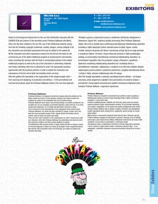 SHoW
                                                                                                                                                                              eXIBItORS
                                                 Ultra link d.o.o.                                                           T: + 385 1 3701 457
                                                 Bosanska 1, HR-10000 Zagreb                                                 F: + 385 1 3701 457
                                                 Croatia                                                                     E-mail: info@ultralink.hr
                                                 Renata Brkić                                                                        info@professor-balthazar.com
                                                 CEO
                                                                                                                             Website: www.professor-balthazar.com




Based on the Assignment Agreement on the non-film distribution executed with the                       Temeljem ugovora o prijenosima prava za vanfilmsku distribuciju sklopljenima s
ZAGREB FILM and authors of the animated series Professor Balthazar (the Work),                         Ustanovom Zagreb film i autorima serijala animiranog filma Professor Balthazar
Ultra Link has been entitled to the non-film use of the intellectual property arising                  (Djelo), Ultra link je nositelj prava vanfilmskog iskorištavanja intelektualnog vlasništva
from the Act including copyright, trademark, models, designs, namely integrity of all                  proizišlog iz djela uključujući pritom autorska prava na Djelu, žigove, uzorke,
the characters and animated expressions that may be related to the stated Act.                         modele, odnosno ukupnost svih likova i animiranog izričaja koji bi se mogli povezati
All the characters and other expressions arising from the Act are the basis for the                    s navedenim Djelom. Svi likovi i drugi izričaji koji proizlaze iz Djela predstavljaju
commercial use of the stated intellectual property by producing the merchandise                        podlogu za komercijalno iskorištavanje navedenog intelektualnog vlasništva i to
and/or providing the services with the fixed or incorporated portions of the stated                    proizvodnjom trgovačke robe i/ili pružanjem usluga s fiksiranim i ugrađenim
intellectual property as well as the use of the characters in advertising materials                    dijelovima navedenog intelektualnog vlasništva kao i korištenje likova u
and media marketing; Ultra link is authorized to enter into appropriate business                       promidžbenom materijalu i oglašavanju u medijima, te je Ultra link ovlašten sklapati
agreements with the business partners in order to exploit the characters and                           odgovarajuće pravne poslove s poslovnim partnerima u pogledu iskorištavanja likova
expressions of the Act and to label merchandise and/or services.                                       i izričaja iz Djela, odnosno obilježavanja robe i/ili usluga.
Ultra link gathers the specialists in the organization of the integral supply chain –                  Ultra link okuplja specijaliste u području upravljanja lancem dobave – od dizajna
from sourcing and designing, to production and delivery – of the promotional and                       proizvoda, preko angažmana najboljih izvora proizvodnje, do konačne dobave –
commercial products under the Professor Balthazar brand in the non-food segment.                       promotivnih i komercijalnih proizvoda pod valstitim brandovima klijenata ili pod
                                                                                                       brandom Profesor Baltazar u segmentu neprehrane.


                         Professor Balthazar                                                                       Profesor Baltazar
                         Professor Balthazar is a pleasant scientist who always solves the problems of his         Profesor Baltazar je simpatični zananstvenik koji probleme svojih sugrađana u
                         fellow-citizens by means of hurly-burlytron machine. But really he solves the             Baltazargradu rješava uz pomoć svoga čarobnoga stroja, maštom, pozitivnom
                         problems by means of his imagination and a lot of positive energy.                        energijom i s puno dobre volje.
                         Professor Balthazar loves nature, loves all living beings, he protects anybody he can,    Profesor je ljubitelj priprode, zaštitinik svih živih bića, borac protiv zla, ekolog i
                         he fights evil, he is an ecologist, he promotes tolerance, peace and love, he is funny,   potpuno posvećen svojim svevremenskim idealima. on je promotor tolerancije,
                         modest and unobtrusive, he is friendly and dedicated to what he is doing.                 mira, ljubavi i prijateljstva. ovo je kratka lista osobina protagonista serije crtanih
                         This is a short list of the characteristics of the protagonist of the cartoon series      filmova Profesor Baltazar koja je nastala u Zagrebu, Hrvatska, kao najuspješniji
                         Professor Balthazar. The series has been animated in Zagreb, Croatia, and it has          projekt Zagrebačke škole crtanog filma i angažiranih autora od kojih su mnogi i
                         been the most successful product of the Zagreb School of Animation and its                danas aktivni.
                         authors, some of whom are active even today.                                              Malo je likova u suvremenoj umjetnosti, kako likovnoj, tako i literarnoj, koji kao
                         There are only a few characters in the contemporary art, both in visual arts as well      Profesor Baltazar okupljaju sve generacije i prekrasno zatvaraju krug od roditelja
                         as in literature, which like Professor Balthazar join generations and close the circle    prema djeci i opet nazad prema roditelju. Baltazarske male drame sve imaju sretan
                         from parents to children, and then go back together to parents.                           završetak i uče nas kako je zadovoljstvo u usrećivanju drugih.
                         The Balthazarian little dramas all have a happy ending and there is always a lesson       jednostavna radnja u umjetničkom animiranom formatu kojeg djeca obožavaju
                         on how the happiness of others can cheer up all people. These magnificent stories,        i sve to s pričom s uvijek sretnim krajem i pozitivnom porukom djeci – to su
                         told with the help of beautiful colours and drawings, are always so positive and          pedagoške i umjetničke vrijednosti ovog svevremenskog crtanog filma za djecu i
                         resemble fairy tales.                                                                     odrasle.




                                                                                                                                                                                                                 Show Exibitors




                                                                                                                                                                                                            71
 