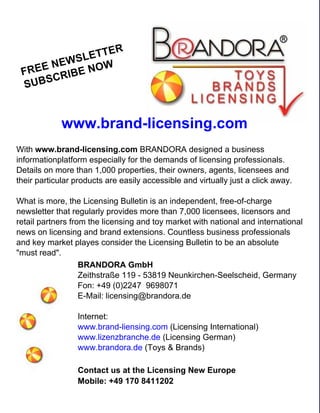 LE TTER
       N EWS OW
   REE        N
 F
       C RIBE
 S UBS


             www.brand-licensing.com
With www.brand-licensing.com BRANDORA designed a business
informationplatform especially for the demands of licensing professionals.
Details on more than 1,000 properties, their owners, agents, licensees and
their particular products are easily accessible and virtually just a click away.

What is more, the Licensing Bulletin is an independent, free-of-charge
newsletter that regularly provides more than 7,000 licensees, licensors and
retail partners from the licensing and toy market with national and international
news on licensing and brand extensions. Countless business professionals
and key market playes consider the Licensing Bulletin to be an absolute
"must read".
                   BRANDORA GmbH
                   Zeithstraße 119 - 53819 Neunkirchen-Seelscheid, Germany
                   Fon: +49 (0)2247 9698071
                   E-Mail: licensing@brandora.de

                 Internet:
                 www.brand-liensing.com (Licensing International)
                 www.lizenzbranche.de (Licensing German)
                 www.brandora.de (Toys & Brands)

                 Contact us at the Licensing New Europe
                 Mobile: +49 170 8411202

   78
 